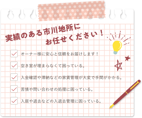 実績のある市川地所にお任せください！オーナー様に安心と信頼をお届けします！空き室が埋まらなくて困っている。入金確認や滞納などの家賃管理が大変で手間がかかる。苦情や問い合わせの処理に困っている。入居や退去などの入退去管理に困っている。